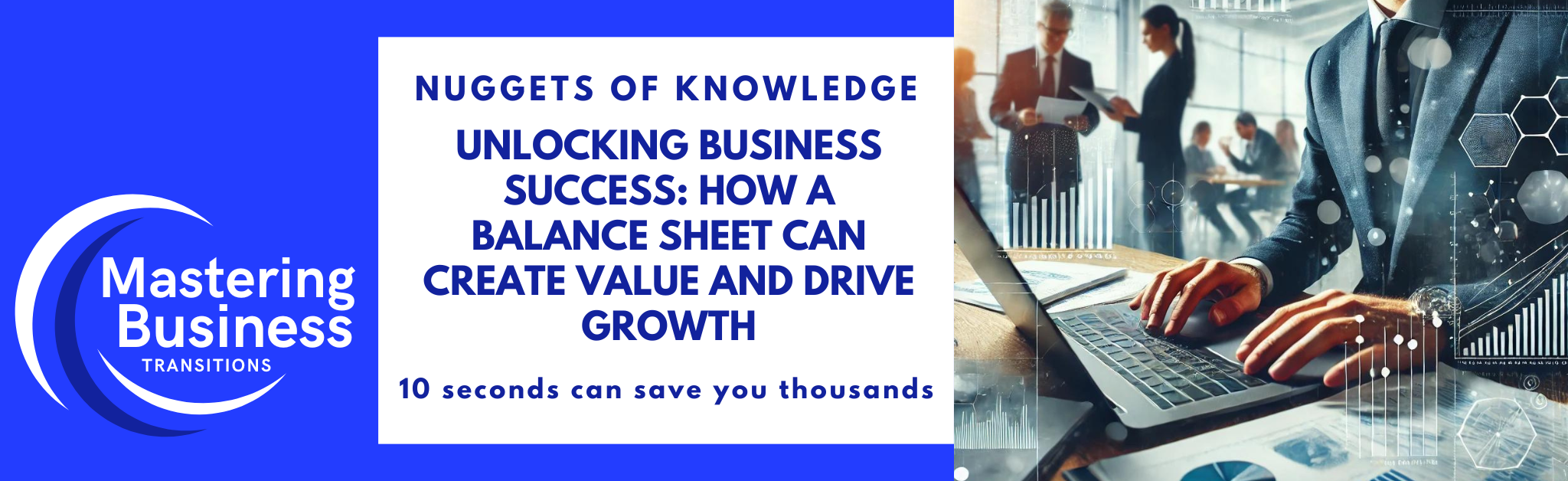 A banner image for the "Mastering Business Transitions" course. The left side of the image features the course logo with the text "Mastering Business Transitions" in white on a blue background. Below the logo, it reads, "Nuggets of Knowledge: Unlocking Business Success: How a Balance Sheet Can Create Value and Drive Growth" in bold blue text, followed by "10 seconds can save you thousands." The right side shows a business professional analyzing a detailed balance sheet on a laptop, with charts and graphs visible. The background depicts a modern office setting with team members collaborating, emphasizing the importance of financial health and strategic planning.