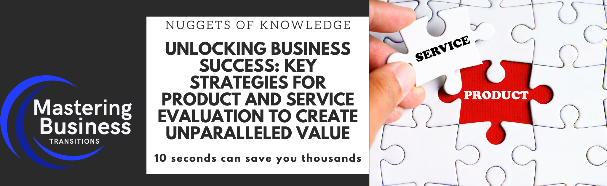 A banner image promoting a blog post titled "Unlocking Business Success: Key Strategies for Product and Service Evaluation to Create Unparalleled Value." The image features the logo of "Mastering Business Transitions" on the left side. In the center, there is a heading under "Nuggets of Knowledge" followed by the blog title. On the right side, there is a close-up image of a hand placing a puzzle piece labeled "SERVICE" into a puzzle with a missing piece labeled "PRODUCT." The tagline at the bottom reads, "10 seconds can save you thousands.